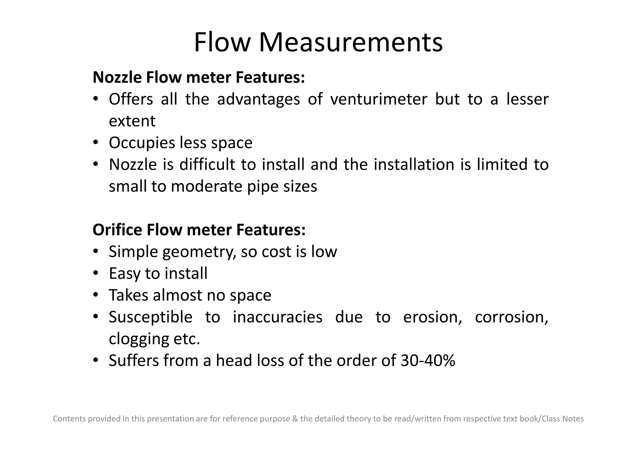 Flow Measurements
Nozzle Flow meter Features:
• Offers all the advantages of venturimeter but to a lesser
extent
• Occupies less space
• Nozzle is difficult to install and the installation is limited to
small to moderate pipe sizes
Orifice Flow meter Features:
Contents provided in this presentation are for reference purpose & the detailed theory to be read/written from respective text book/Class Notes
Orifice Flow meter Features:
• Simple geometry, so cost is low
• Easy to install
• Takes almost no space
• Susceptible to inaccuracies due to erosion, corrosion,
clogging etc.
• Suffers from a head loss of the order of 30-40%
 