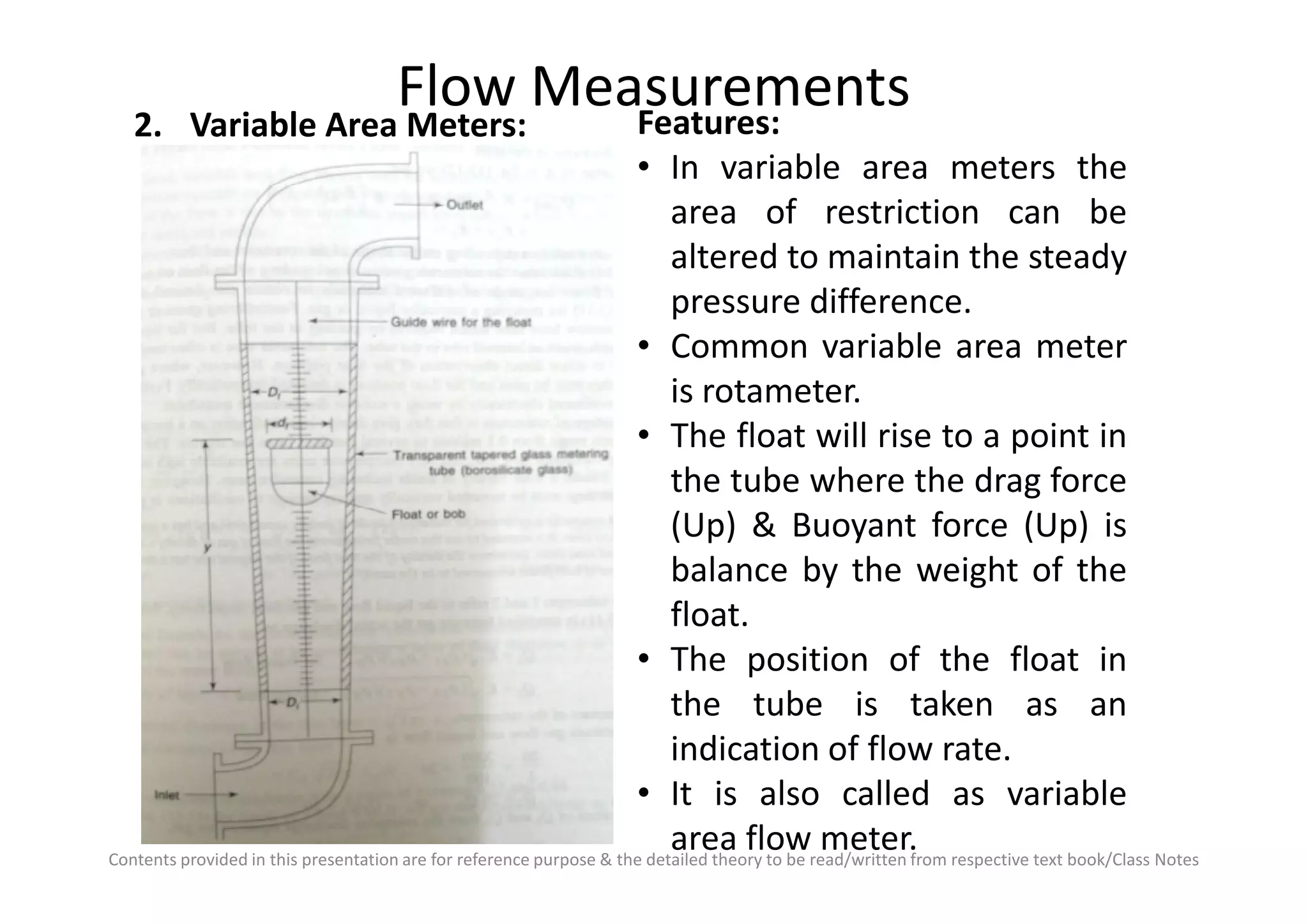 Flow Measurements2. Variable Area Meters: Features:
• In variable area meters the
area of restriction can be
altered to maintain the steady
pressure difference.
• Common variable area meter
is rotameter.
• The float will rise to a point in
the tube where the drag force
Contents provided in this presentation are for reference purpose & the detailed theory to be read/written from respective text book/Class Notes
the tube where the drag force
(Up) & Buoyant force (Up) is
balance by the weight of the
float.
• The position of the float in
the tube is taken as an
indication of flow rate.
• It is also called as variable
area flow meter.
 