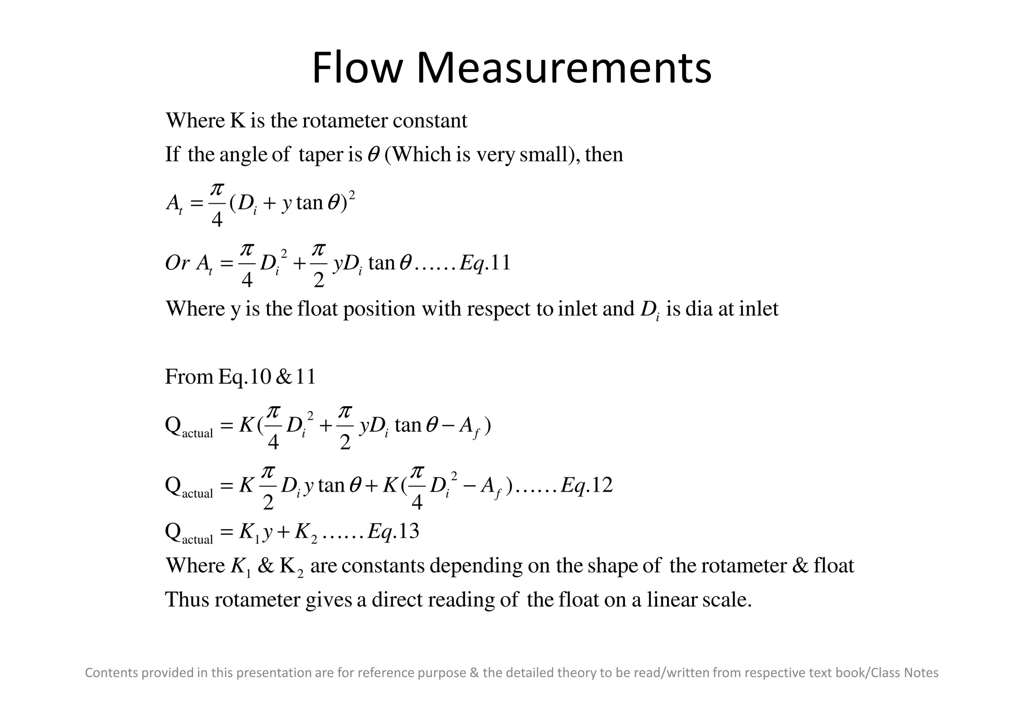 Flow Measurements
inletatdiaisandinletrespect toithposition wfloattheisyWhere
11.tan
24
)tan(
4
thensmall),veryis(WhichistaperofangletheIf
constantrotametertheisKWhere
2
2
D
EqyDDAOr
yDA
i
iit
it
KK+=
+=
θ
ππ
θ
π
θ
Contents provided in this presentation are for reference purpose & the detailed theory to be read/written from respective text book/Class Notes
scale.linearaonfloattheofreadingdirectagivesrotameterThus
float&rotametertheofshapeon thedependingconstantsareK&Where
13.Q
12.)
4
(tan
2
Q
)tan
24
(Q
11&Eq.10From
21
21actual
2
actual
2
actual
K
EqKyK
EqADKyDK
AyDDK
fii
fii
KK
KK
+=
−+=
−+=
π
θ
π
θ
ππ
 