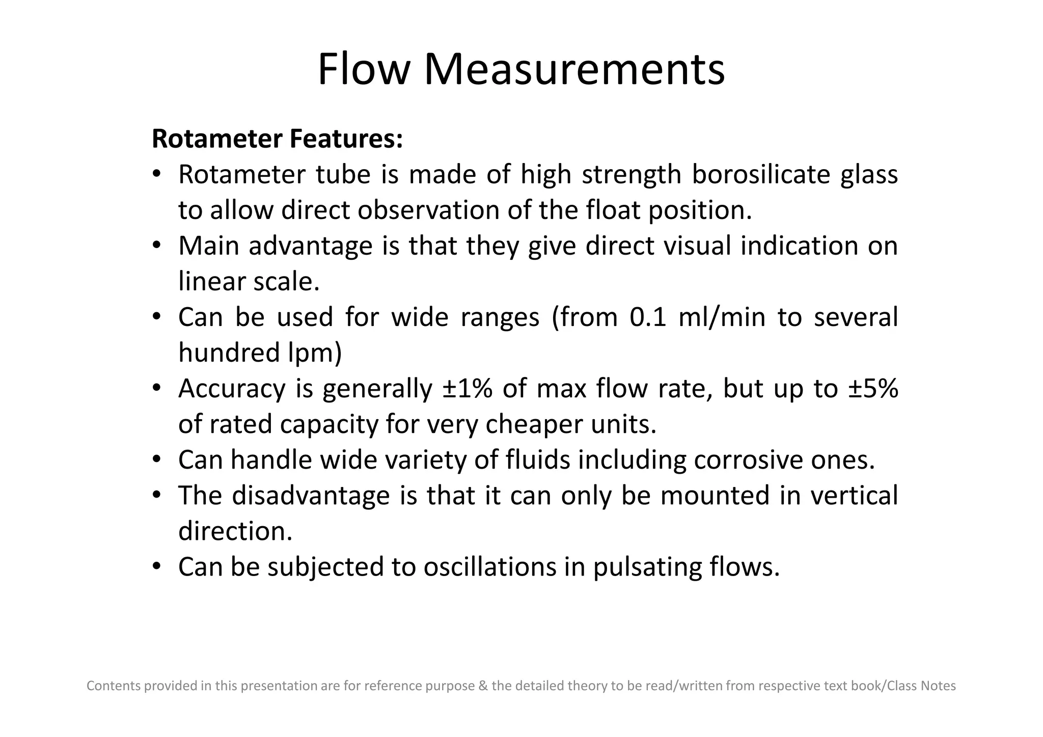 Flow Measurements
Rotameter Features:
• Rotameter tube is made of high strength borosilicate glass
to allow direct observation of the float position.
• Main advantage is that they give direct visual indication on
linear scale.
• Can be used for wide ranges (from 0.1 ml/min to several
hundred lpm)
Contents provided in this presentation are for reference purpose & the detailed theory to be read/written from respective text book/Class Notes
hundred lpm)
• Accuracy is generally ±1% of max flow rate, but up to ±5%
of rated capacity for very cheaper units.
• Can handle wide variety of fluids including corrosive ones.
• The disadvantage is that it can only be mounted in vertical
direction.
• Can be subjected to oscillations in pulsating flows.
 