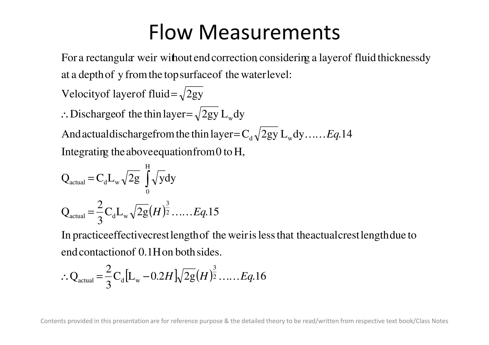 Flow Measurements
dyy2gLCQ
H,to0fromequationabovethegIntegratin
14.dyL2gyClayerthinthefromdischargeactualAnd
dyL2gylayerthintheofDischarge
2gyfluidoflayerofVelocity
:levelwatertheofsurfacetopthefromyofdepthaat
dythicknessfluidoflayeragconsiderin,correctionendhoutr weir witrectangulaaFor
H
wd
w
EqKK
=
=
=∴
=
∫
Contents provided in this presentation are for reference purpose & the detailed theory to be read/written from respective text book/Class Notes
( )
[ ] ( ) 16.2g2.0LC
3
2
Q
sides.bothon0.1Hofcontactionend
toduelengthcrestactualthat thelessisweirtheoflengthcresteffectivepracticeIn
15.2gLC
3
2
Q
dyy2gLCQ
2
3
wdactual
2
3
wdactual
0
wdactual
EqHH
EqH
KK
KK
−=∴
=
= ∫
 