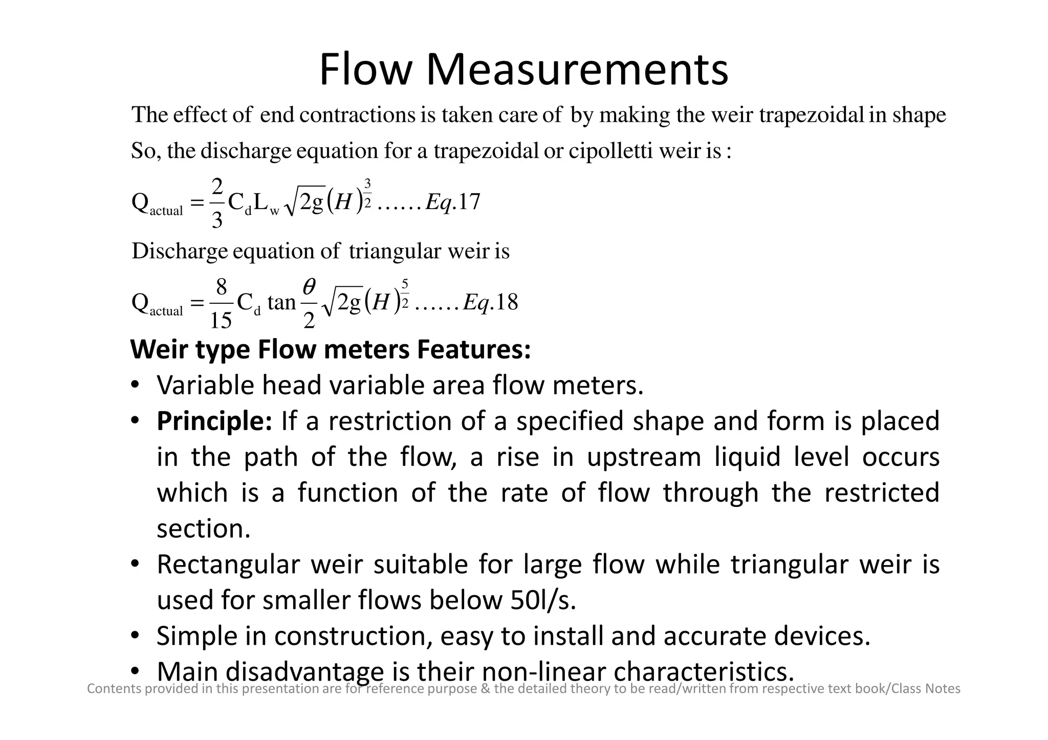 Flow Measurements
Weir type Flow meters Features:
• Variable head variable area flow meters.
( )
( ) 18.2g
2
tanC
15
8
Q
isr weirtriangulaofequationDischarge
17.2gLC
3
2
Q
:isweircipollettioraltrapezoidaforequationdischargetheSo,
shapeinezoidalweir trapthemakingbyofcaretakenisnscontractioendofeffectThe
2
5
dactual
2
3
wdactual
EqH
EqH
KK
KK
θ
=
=
Contents provided in this presentation are for reference purpose & the detailed theory to be read/written from respective text book/Class Notes
• Variable head variable area flow meters.
• Principle: If a restriction of a specified shape and form is placed
in the path of the flow, a rise in upstream liquid level occurs
which is a function of the rate of flow through the restricted
section.
• Rectangular weir suitable for large flow while triangular weir is
used for smaller flows below 50l/s.
• Simple in construction, easy to install and accurate devices.
• Main disadvantage is their non-linear characteristics.
 