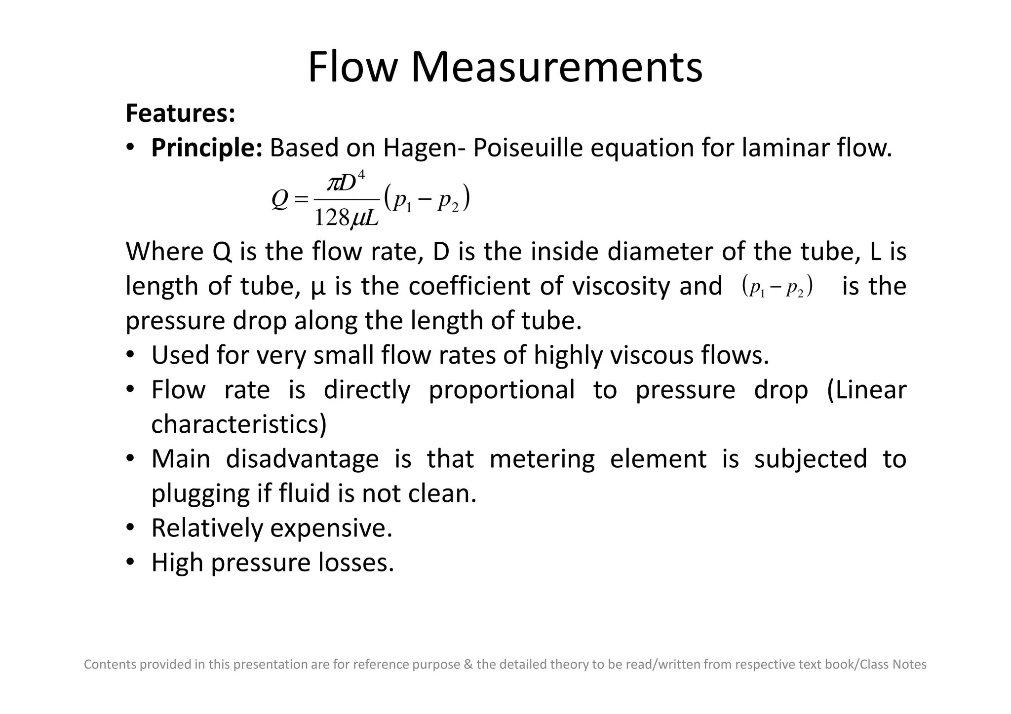 Flow Measurements
Features:
• Principle: Based on Hagen- Poiseuille equation for laminar flow.
Where Q is the flow rate, D is the inside diameter of the tube, L is
length of tube, µ is the coefficient of viscosity and is the
pressure drop along the length of tube.
• Used for very small flow rates of highly viscous flows.
( )21
4
128
pp
L
D
Q −=
µ
π
( )21 pp −
Contents provided in this presentation are for reference purpose & the detailed theory to be read/written from respective text book/Class Notes
• Used for very small flow rates of highly viscous flows.
• Flow rate is directly proportional to pressure drop (Linear
characteristics)
• Main disadvantage is that metering element is subjected to
plugging if fluid is not clean.
• Relatively expensive.
• High pressure losses.
 