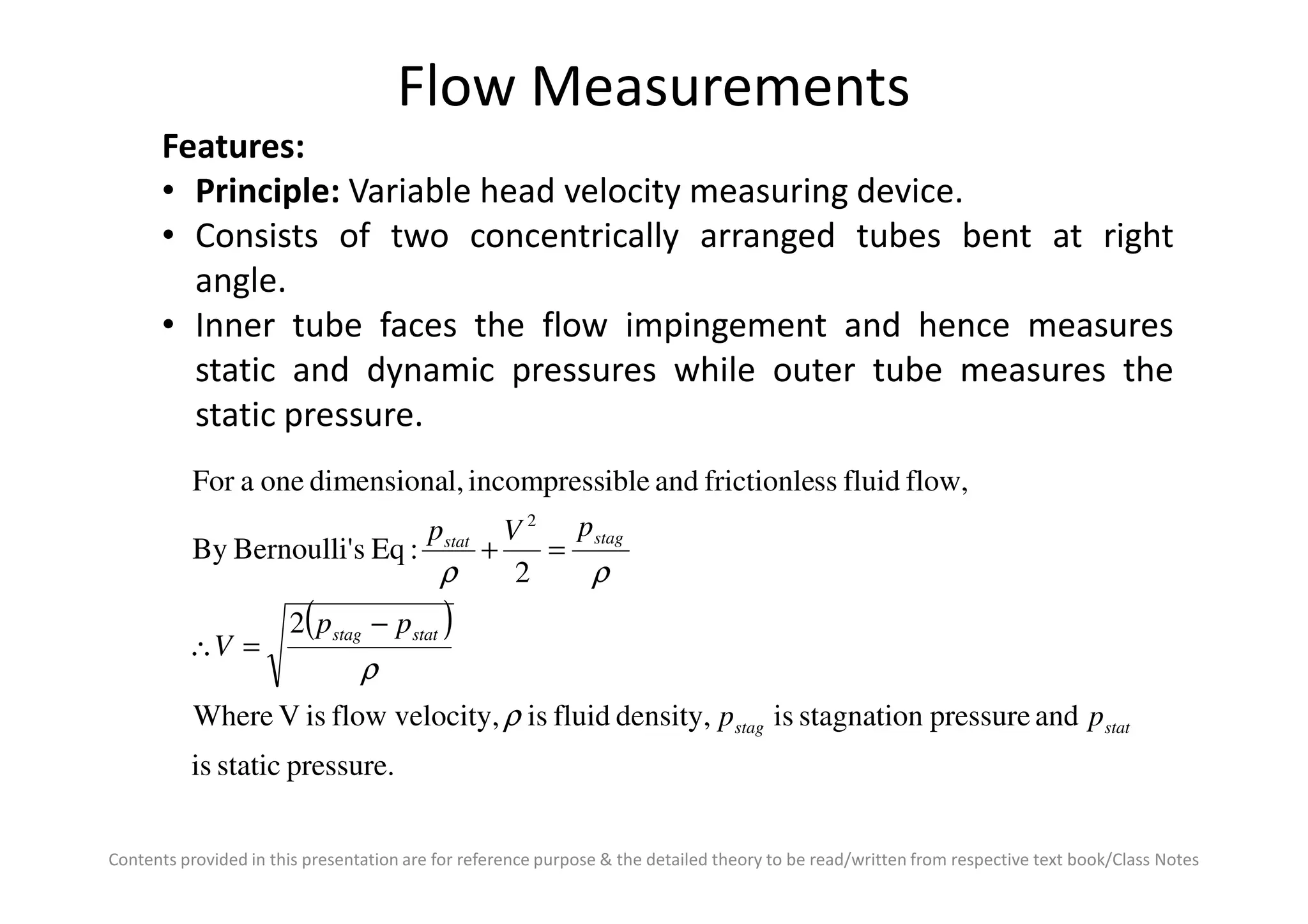 Flow Measurements
Features:
• Principle: Variable head velocity measuring device.
• Consists of two concentrically arranged tubes bent at right
angle.
• Inner tube faces the flow impingement and hence measures
static and dynamic pressures while outer tube measures the
static pressure.
Contents provided in this presentation are for reference purpose & the detailed theory to be read/written from respective text book/Class Notes
( )
pressure.staticis
andpressurestagnationisdensity,fluidisvelocity,flowisVWhere
2
2
:EqsBernoulli'By
flow,fluidssfrictionleandibleincompressl,dimensionaoneaFor
2
statstag
statstag
stagstat
pp
pp
V
pVp
ρ
ρ
ρρ
−
=∴
=+
 