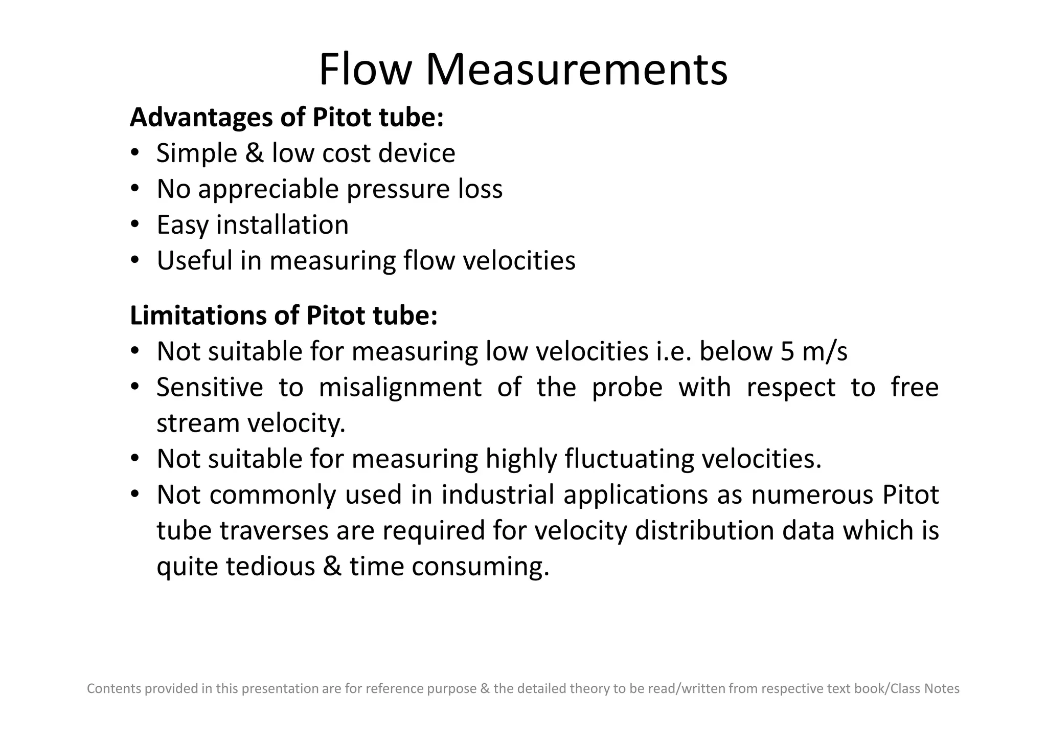 Flow Measurements
Advantages of Pitot tube:
• Simple & low cost device
• No appreciable pressure loss
• Easy installation
• Useful in measuring flow velocities
Limitations of Pitot tube:
• Not suitable for measuring low velocities i.e. below 5 m/s
• Sensitive to misalignment of the probe with respect to free
Contents provided in this presentation are for reference purpose & the detailed theory to be read/written from respective text book/Class Notes
• Sensitive to misalignment of the probe with respect to free
stream velocity.
• Not suitable for measuring highly fluctuating velocities.
• Not commonly used in industrial applications as numerous Pitot
tube traverses are required for velocity distribution data which is
quite tedious & time consuming.
 