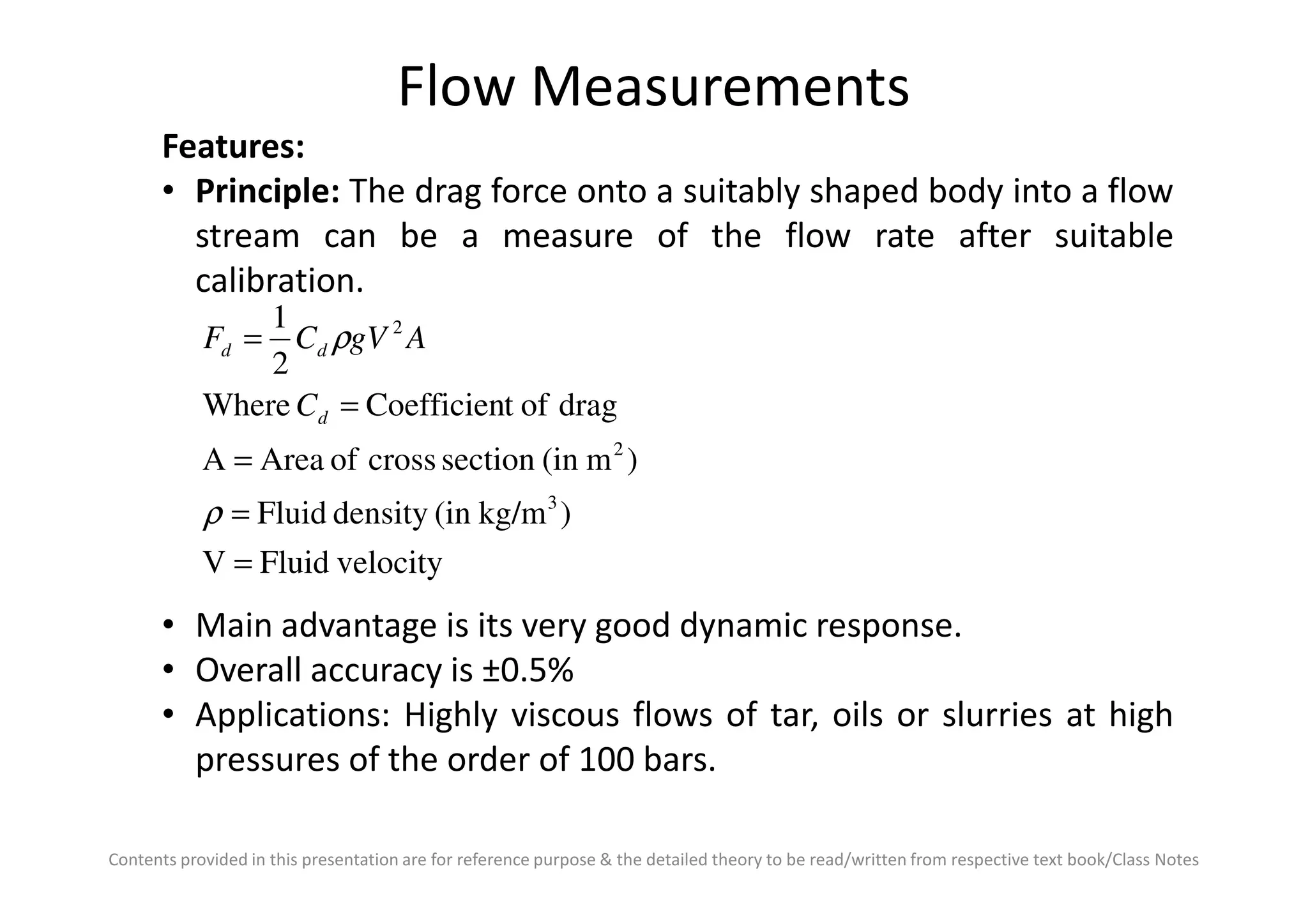 Flow Measurements
Features:
• Principle: The drag force onto a suitably shaped body into a flow
stream can be a measure of the flow rate after suitable
calibration.
)m(insectioncrossofAreaA
dragoftCoefficienWhere
2
1
2
2
=
=
= ρ
d
dd
C
AgVCF
Contents provided in this presentation are for reference purpose & the detailed theory to be read/written from respective text book/Class Notes
velocityFluidV
)kg/m(indensityFluid
)m(insectioncrossofAreaA
3
=
=
=
ρ
• Main advantage is its very good dynamic response.
• Overall accuracy is ±0.5%
• Applications: Highly viscous flows of tar, oils or slurries at high
pressures of the order of 100 bars.
 