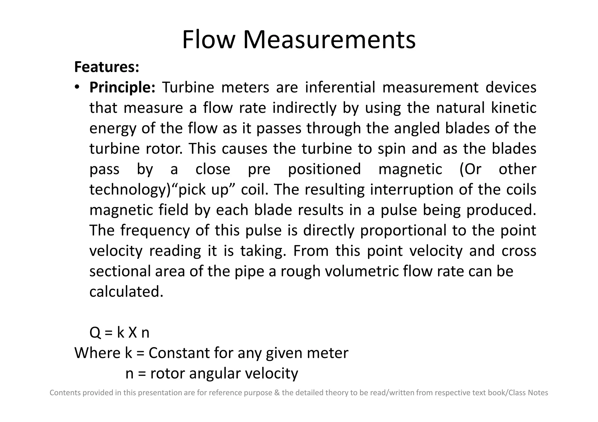 Flow Measurements
Features:
• Principle: Turbine meters are inferential measurement devices
that measure a flow rate indirectly by using the natural kinetic
energy of the flow as it passes through the angled blades of the
turbine rotor. This causes the turbine to spin and as the blades
pass by a close pre positioned magnetic (Or other
technology)“pick up” coil. The resulting interruption of the coils
magnetic field by each blade results in a pulse being produced.
Contents provided in this presentation are for reference purpose & the detailed theory to be read/written from respective text book/Class Notes
magnetic field by each blade results in a pulse being produced.
The frequency of this pulse is directly proportional to the point
velocity reading it is taking. From this point velocity and cross
sectional area of the pipe a rough volumetric flow rate can be
calculated.
Q = k X n
Where k = Constant for any given meter
n = rotor angular velocity
 