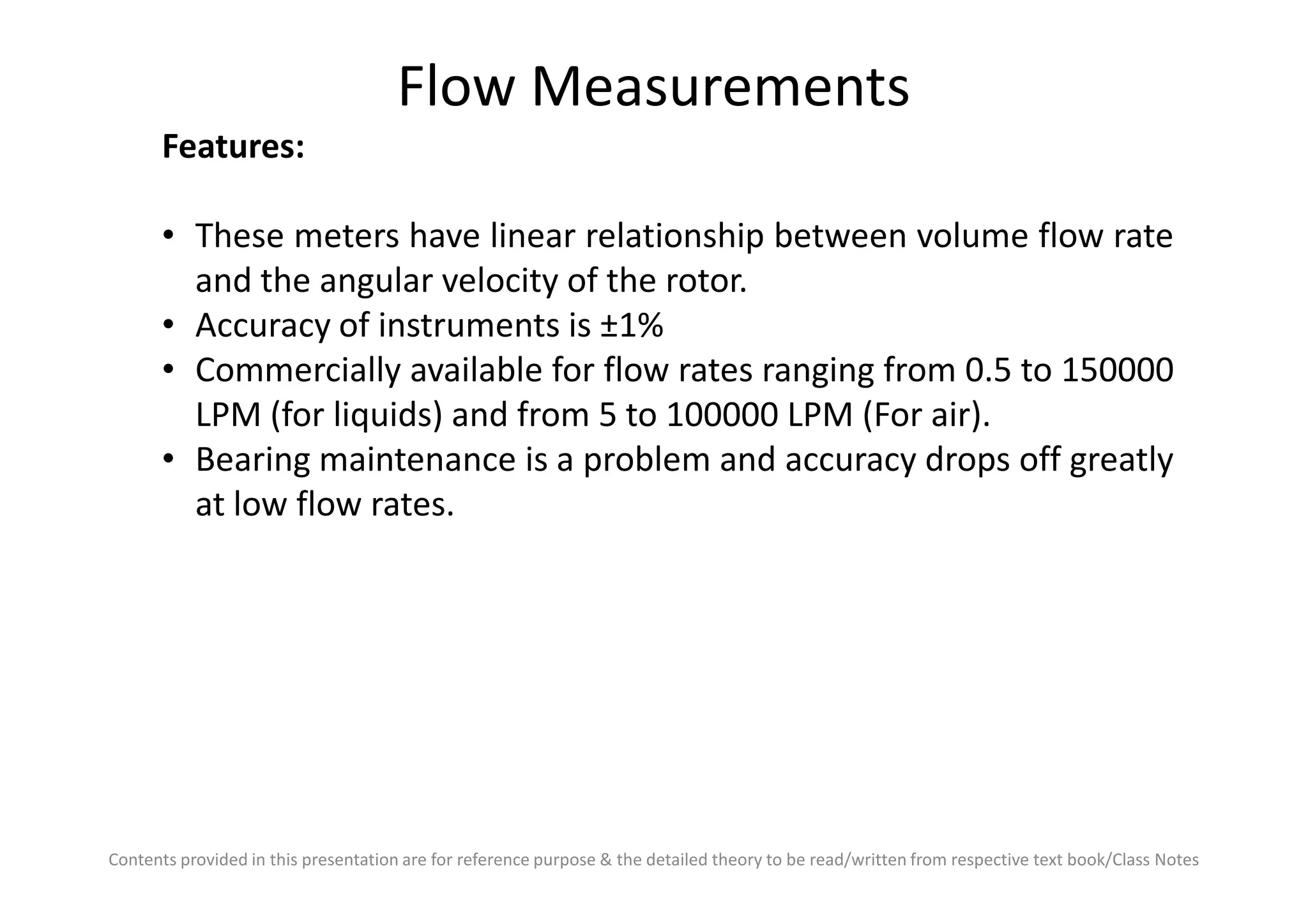 Flow Measurements
Features:
• These meters have linear relationship between volume flow rate
and the angular velocity of the rotor.
• Accuracy of instruments is ±1%
• Commercially available for flow rates ranging from 0.5 to 150000
LPM (for liquids) and from 5 to 100000 LPM (For air).
• Bearing maintenance is a problem and accuracy drops off greatly
Contents provided in this presentation are for reference purpose & the detailed theory to be read/written from respective text book/Class Notes
• Bearing maintenance is a problem and accuracy drops off greatly
at low flow rates.
 
