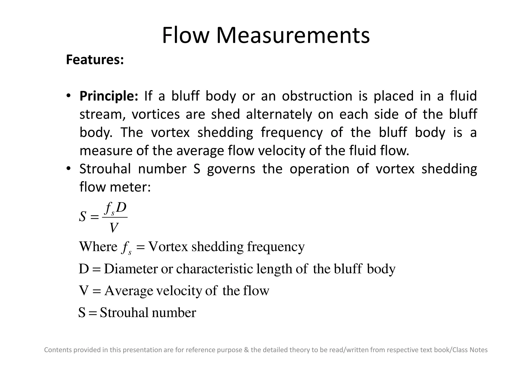 Flow Measurements
Features:
• Principle: If a bluff body or an obstruction is placed in a fluid
stream, vortices are shed alternately on each side of the bluff
body. The vortex shedding frequency of the bluff body is a
measure of the average flow velocity of the fluid flow.
• Strouhal number S governs the operation of vortex shedding
flow meter:
Contents provided in this presentation are for reference purpose & the detailed theory to be read/written from respective text book/Class Notes
flow meter:
numberStrouhalS
flowtheofvelocityAverageV
bodyblufftheoflengthsticcharacteriorDiameterD
frequencysheddingVortexWhere
=
=
=
=
=
s
s
f
V
Df
S
 