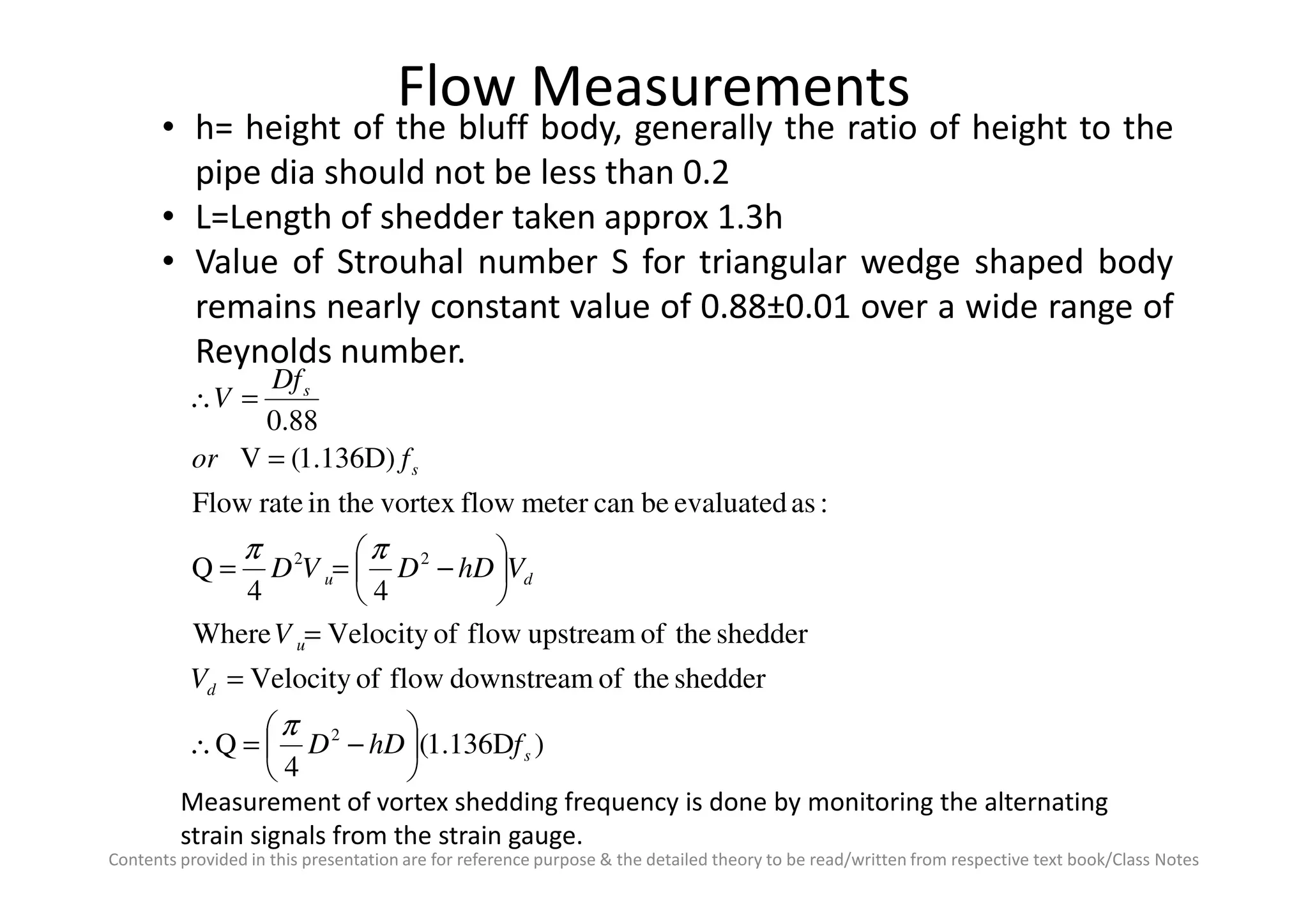 Flow Measurements
• h= height of the bluff body, generally the ratio of height to the
pipe dia should not be less than 0.2
• L=Length of shedder taken approx 1.3h
• Value of Strouhal number S for triangular wedge shaped body
remains nearly constant value of 0.88±0.01 over a wide range of
Reynolds number.
1.136D)(V
88.0
s
s
for
Df
V
=
=∴
Contents provided in this presentation are for reference purpose & the detailed theory to be read/written from respective text book/Class Notes
)1.136D(
4
Q
sheddertheofdownstreamflowofVelocity
sheddertheofupstreamflowofVelocityWhere
44
Q
:asevaluatedbecanmeterflowvortexin therateFlow
1.136D)(V
2
22
s
d
u
du
s
fhDD
V
V
VhDDVD
for






−=∴
=
=






−==
=
π
ππ
Measurement of vortex shedding frequency is done by monitoring the alternating
strain signals from the strain gauge.
 