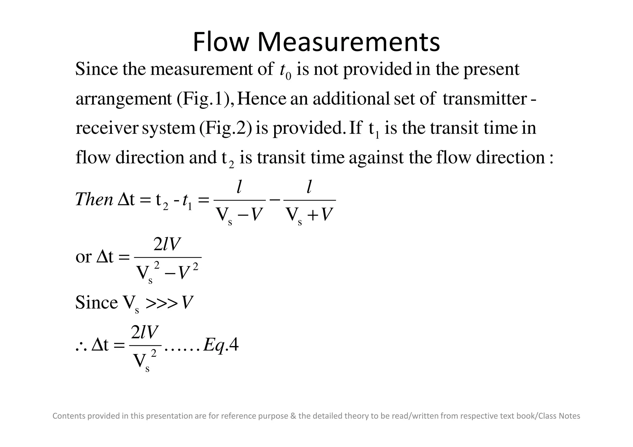 Flow Measurements
VV
-tt
:directionfloweagainst thimetransit tistanddirectionflow
inimetransit ttheistIfprovided.is(Fig.2)systemreceiver
-ertransmittofsetadditionalanHence(Fig.1),tarrangemen
presentin theprovidednotisoftmeasurementheSince
ss
12
2
1
0
V
l
V
l
tThen
t
+
−
−
==∆
Contents provided in this presentation are for reference purpose & the detailed theory to be read/written from respective text book/Class Notes
4.
V
2
t
VSince
V
2
tor
VV
2
s
s
22
s
ss
Eq
lV
V
V
lV
VV
KK=∆∴
>>>
−
=∆
+−
 