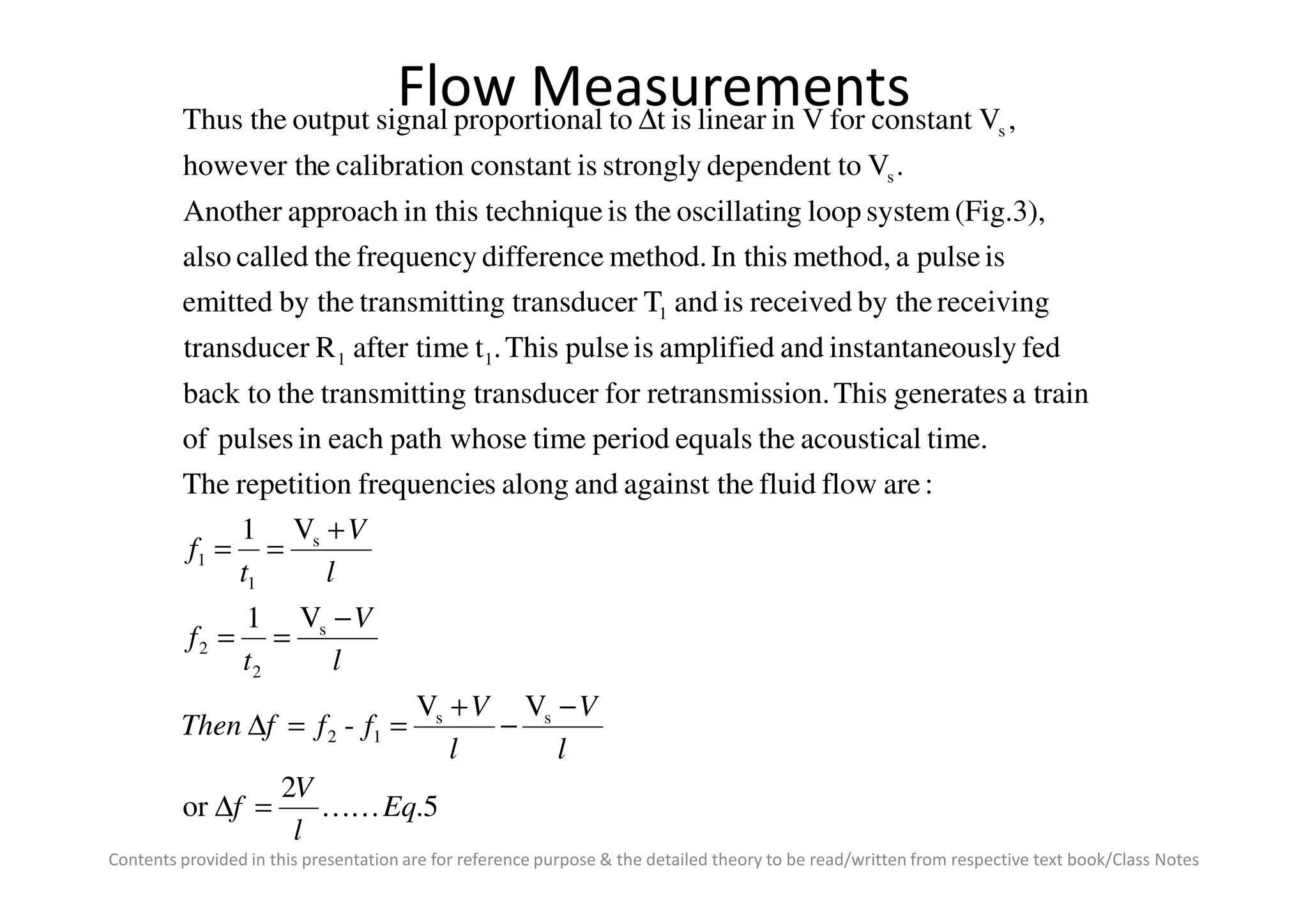 Flow Measurements
time.acousticaltheequalsperiodtimepath whoseeachinpulsesof
trainageneratesThission.retransmisforrtransduceingtransmitttheback to
fedouslyinstantaneandamplifiedispulseThis.tafter timeRtransducer
receivingby thereceivedisandTrtransduceingtransmittby theemitted
ispulseamethod,In thismethod.differencefrequencythecalledalso
(Fig.3),systemloopgoscillatintheistechniquein thisapproachAnother
.Vtodependentstronglyisconstantncalibratioehowever th
,VconstantforVinlinearisttoalproportionsignaloutputtheThus
11
1
s
s∆
Contents provided in this presentation are for reference purpose & the detailed theory to be read/written from respective text book/Class Notes
5.
2
or
VV
-
V1
V1
:areflowfluideagainst thandalongsfrequencierepetitionThe
ss
12
s
2
2
s
1
1
Eq
l
V
f
l
V
l
V
fffThen
l
V
t
f
l
V
t
f
KK=∆
−
−
+
==∆
−
==
+
==
 
