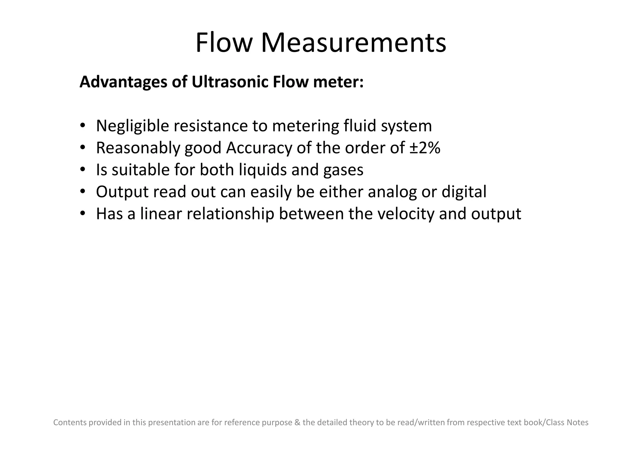 Flow Measurements
Advantages of Ultrasonic Flow meter:
• Negligible resistance to metering fluid system
• Reasonably good Accuracy of the order of ±2%
• Is suitable for both liquids and gases
• Output read out can easily be either analog or digital
• Has a linear relationship between the velocity and output
Contents provided in this presentation are for reference purpose & the detailed theory to be read/written from respective text book/Class Notes
 