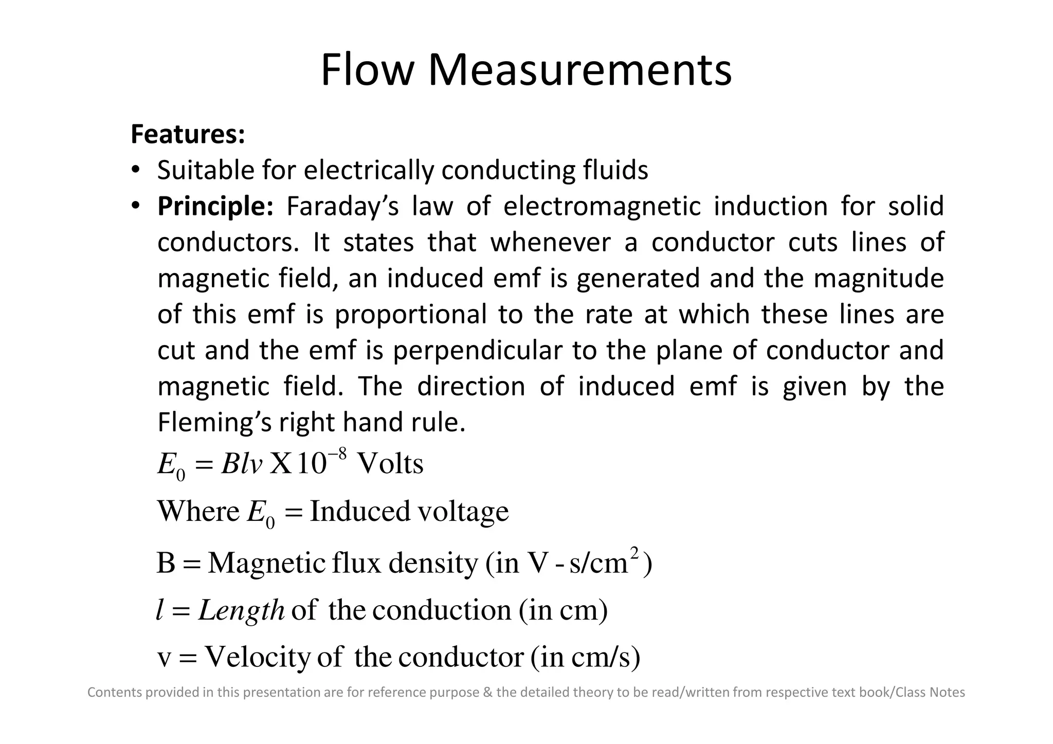 Flow Measurements
Features:
• Suitable for electrically conducting fluids
• Principle: Faraday’s law of electromagnetic induction for solid
conductors. It states that whenever a conductor cuts lines of
magnetic field, an induced emf is generated and the magnitude
of this emf is proportional to the rate at which these lines are
cut and the emf is perpendicular to the plane of conductor and
magnetic field. The direction of induced emf is given by the
Contents provided in this presentation are for reference purpose & the detailed theory to be read/written from respective text book/Class Notes
magnetic field. The direction of induced emf is given by the
Fleming’s right hand rule.
cm/s)(inconductortheofVelocityv
cm)(inconductiontheof
)s/cm-V(indensityfluxMagneticB
voltageInducedWhere
Volts10X
2
0
8
0
=
=
=
=
= −
Lengthl
E
BlvE
 