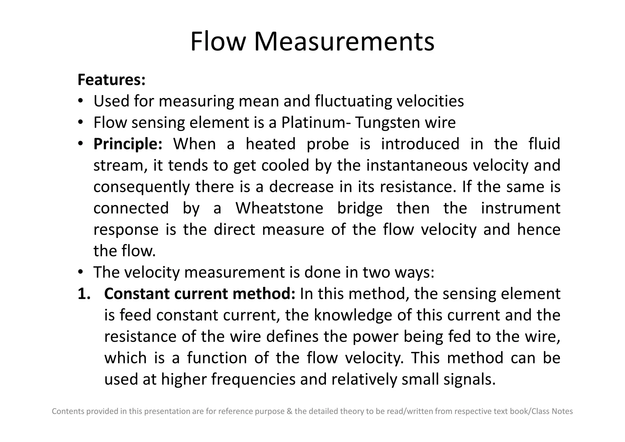 Flow Measurements
Features:
• Used for measuring mean and fluctuating velocities
• Flow sensing element is a Platinum- Tungsten wire
• Principle: When a heated probe is introduced in the fluid
stream, it tends to get cooled by the instantaneous velocity and
consequently there is a decrease in its resistance. If the same is
connected by a Wheatstone bridge then the instrument
response is the direct measure of the flow velocity and hence
Contents provided in this presentation are for reference purpose & the detailed theory to be read/written from respective text book/Class Notes
response is the direct measure of the flow velocity and hence
the flow.
• The velocity measurement is done in two ways:
1. Constant current method: In this method, the sensing element
is feed constant current, the knowledge of this current and the
resistance of the wire defines the power being fed to the wire,
which is a function of the flow velocity. This method can be
used at higher frequencies and relatively small signals.
 
