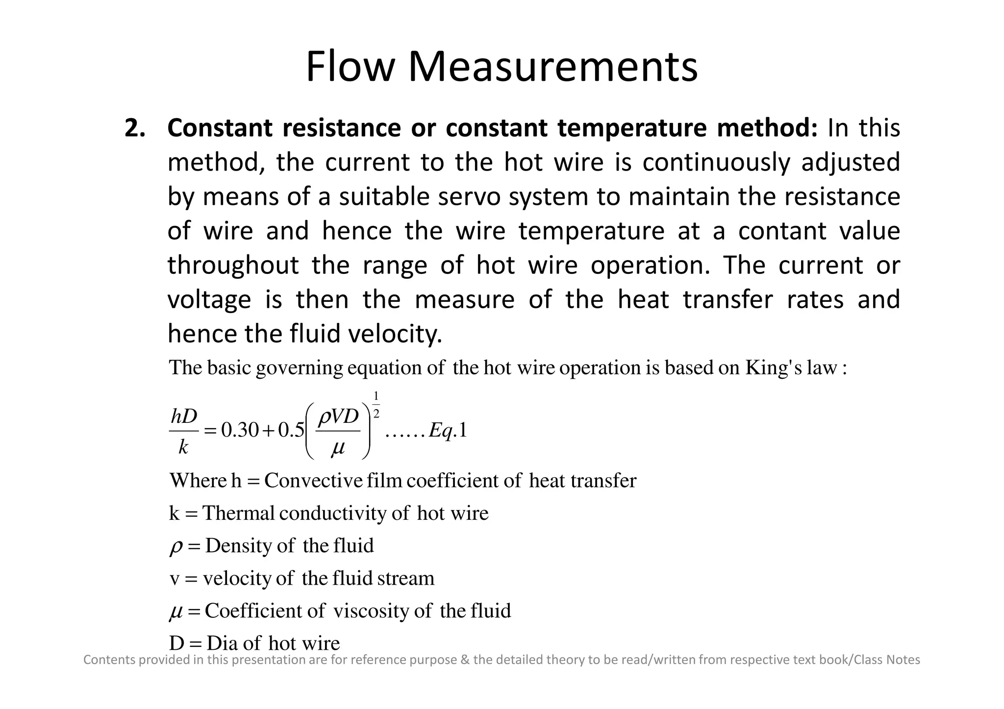 Flow Measurements
2. Constant resistance or constant temperature method: In this
method, the current to the hot wire is continuously adjusted
by means of a suitable servo system to maintain the resistance
of wire and hence the wire temperature at a contant value
throughout the range of hot wire operation. The current or
voltage is then the measure of the heat transfer rates and
hence the fluid velocity.
Contents provided in this presentation are for reference purpose & the detailed theory to be read/written from respective text book/Class Notes
hot wireofDiaD
fluidtheofviscosityoftCoefficien
streamfluidtheofvelocityv
fluidtheofDensity
hot wireoftyconductiviThermalk
ferheat transoftcoefficienfilmConvectivehWhere
1.5.030.0
:lawsKing'onbasedisoperationhot wiretheofequationgoverningbasicThe
2
1
=
=
=
=
=
=






+=
µ
ρ
µ
ρ
Eq
VD
k
hD
KK
 