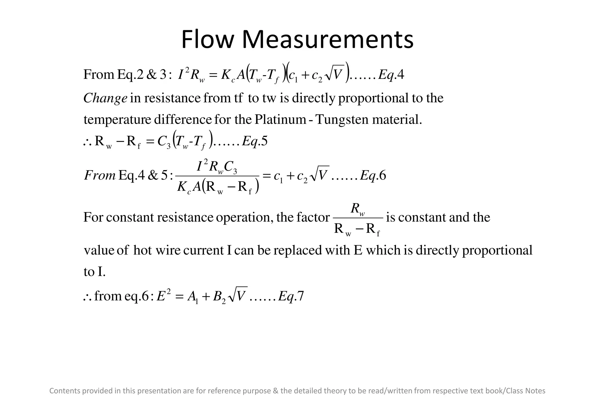 Flow Measurements
( )( )
( )
( )
theandconstantisfactortheoperation,resistanceconstantFor
6.
RR
:5&Eq.4
5.RR
material.Tungsten-Platinumfor thedifferenceetemperatur
thetoalproportiondirectlyistwtotffromresistancein
4.:3&Eq.2From
21
fw
3
2
3fw
21
2
R
EqVcc
AK
CRI
From
Eq-TTC
Change
EqVcc-TTAKRI
w
c
w
fw
fwcw
KK
KK
KK
+=
−
=−∴
+=
Contents provided in this presentation are for reference purpose & the detailed theory to be read/written from respective text book/Class Notes
7.:eq.6from
I.to
alproportiondirectlyiswhichEwithreplacedbecanIcurrenthot wireofvalue
theandconstantis
RR
factortheoperation,resistanceconstantFor
21
2
fw
EqVBAE
Rw
KK+=∴
−
 