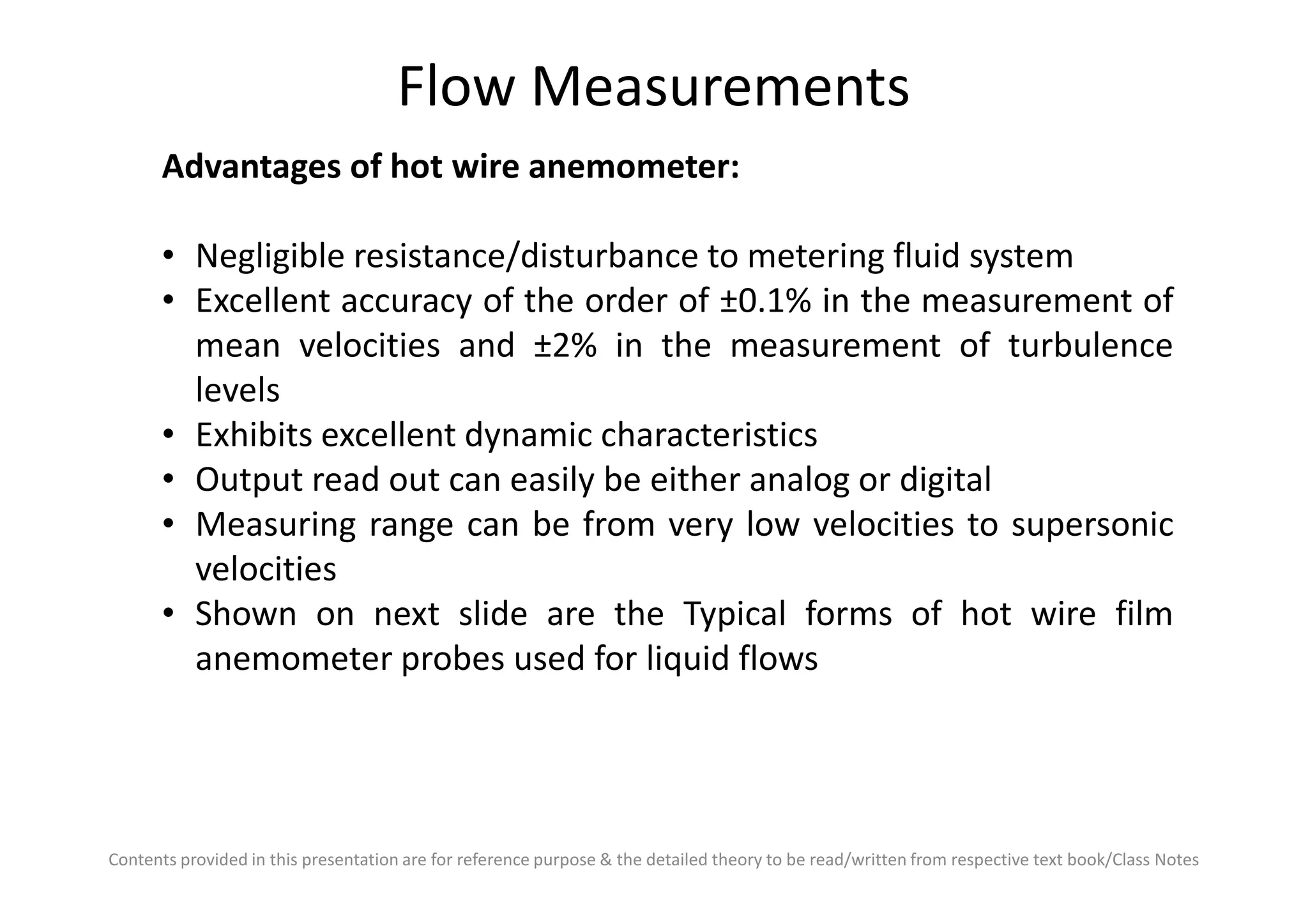 Flow Measurements
Advantages of hot wire anemometer:
• Negligible resistance/disturbance to metering fluid system
• Excellent accuracy of the order of ±0.1% in the measurement of
mean velocities and ±2% in the measurement of turbulence
levels
• Exhibits excellent dynamic characteristics
• Output read out can easily be either analog or digital
Contents provided in this presentation are for reference purpose & the detailed theory to be read/written from respective text book/Class Notes
• Output read out can easily be either analog or digital
• Measuring range can be from very low velocities to supersonic
velocities
• Shown on next slide are the Typical forms of hot wire film
anemometer probes used for liquid flows
 