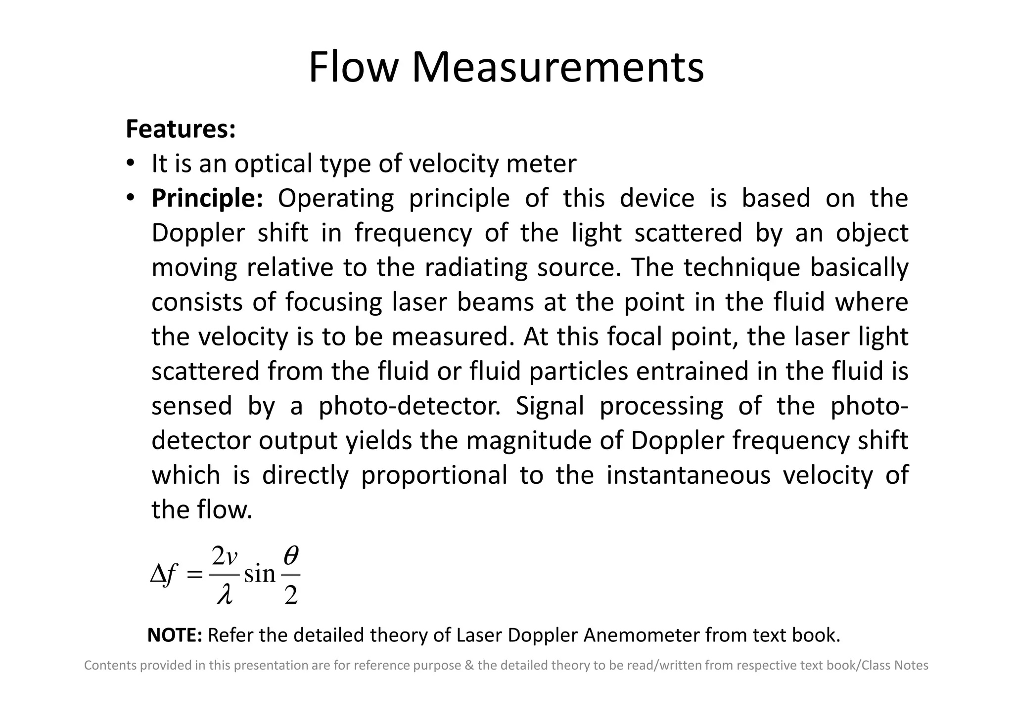 Flow Measurements
Features:
• It is an optical type of velocity meter
• Principle: Operating principle of this device is based on the
Doppler shift in frequency of the light scattered by an object
moving relative to the radiating source. The technique basically
consists of focusing laser beams at the point in the fluid where
the velocity is to be measured. At this focal point, the laser light
scattered from the fluid or fluid particles entrained in the fluid is
Contents provided in this presentation are for reference purpose & the detailed theory to be read/written from respective text book/Class Notes
scattered from the fluid or fluid particles entrained in the fluid is
sensed by a photo-detector. Signal processing of the photo-
detector output yields the magnitude of Doppler frequency shift
which is directly proportional to the instantaneous velocity of
the flow.
2
sin
2 θ
λ
v
f =∆
NOTE: Refer the detailed theory of Laser Doppler Anemometer from text book.
 