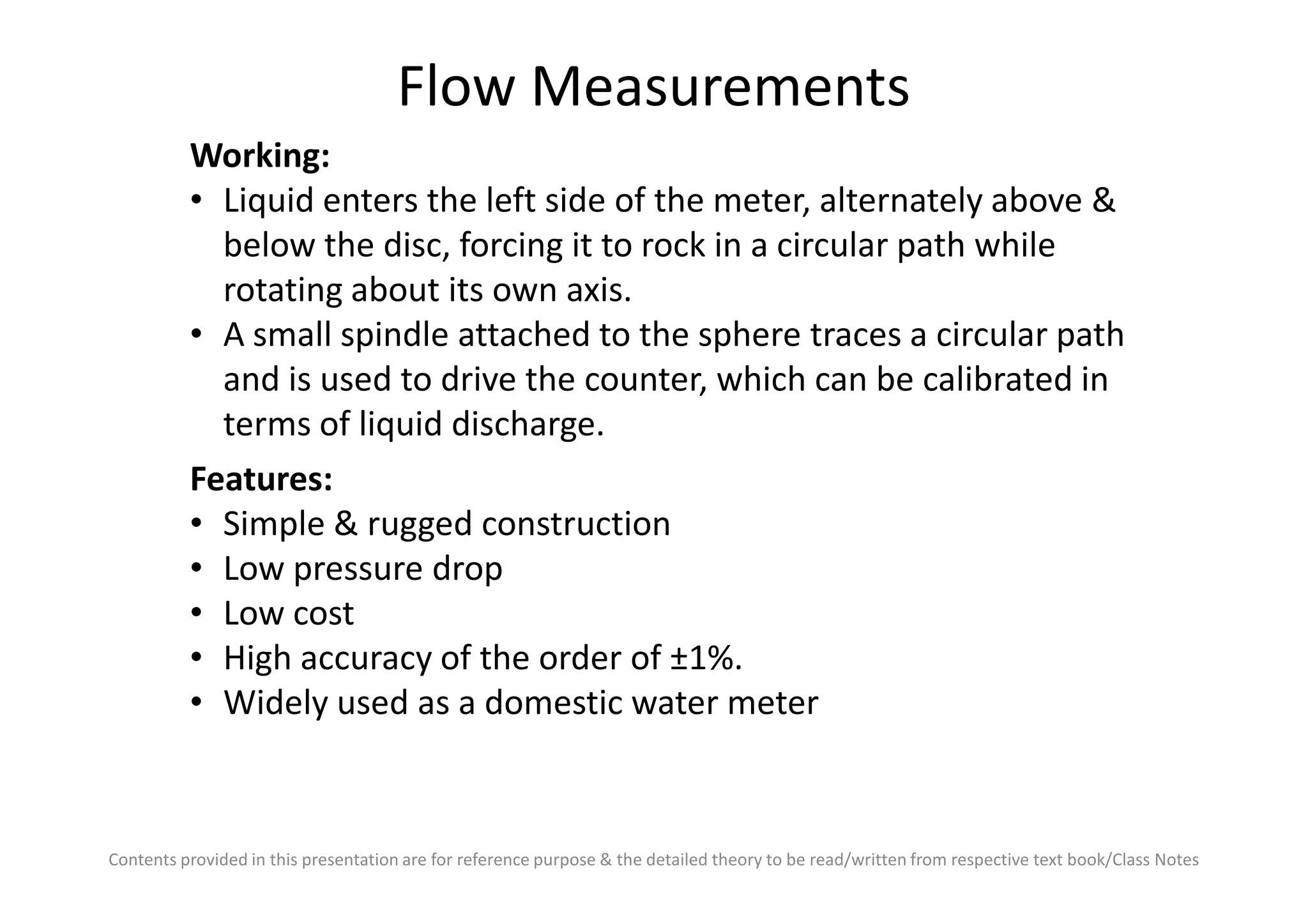 Flow Measurements
Working:
• Liquid enters the left side of the meter, alternately above &
below the disc, forcing it to rock in a circular path while
rotating about its own axis.
• A small spindle attached to the sphere traces a circular path
and is used to drive the counter, which can be calibrated in
terms of liquid discharge.
Features:
Contents provided in this presentation are for reference purpose & the detailed theory to be read/written from respective text book/Class Notes
Features:
• Simple & rugged construction
• Low pressure drop
• Low cost
• High accuracy of the order of ±1%.
• Widely used as a domestic water meter
 