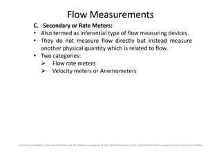 Flow Measurements
C. Secondary or Rate Meters:
• Also termed as inferential type of flow measuring devices.
• They do not measure flow directly but instead measure
another physical quantity which is related to flow.
• Two categories:
Flow rate meters
Velocity meters or Anemometers
Contents provided in this presentation are for reference purpose & the detailed theory to be read/written from respective text book/Class Notes
 