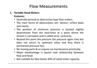Flow Measurements
1. Variable Head Meters:
Features:
• Generally termed as obstruction type flow meters.
• The main forms of obstructions are: Venturi, orifice plate
and nozzle.
• The position of minimum pressure is located slightly
downstream from the restriction at a point where the
Contents provided in this presentation are for reference purpose & the detailed theory to be read/written from respective text book/Class Notes
downstream from the restriction at a point where the
stream is narrowest and is called vena- contracta.
• Beyond this point the pressure the pressure again rises but
does not return to upstream value and thus there is
permanent pressure loss.
• No moving parts & so require no maintenance practically.
• Major disadvantage is square root relationship between
flow and head.
• Not suitable for flow below 20% of rated meter capacity.
 