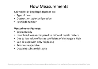 Flow Measurements
Coefficient of discharge depends on:
• Type of flow
• Obstruction type configuration
• Reynolds number
Venturimeter Features:
• Best accuracy
• Least head loss as compared to orifice & nozzle meters
Contents provided in this presentation are for reference purpose & the detailed theory to be read/written from respective text book/Class Notes
• Least head loss as compared to orifice & nozzle meters
• Due to low value of losses coefficient of discharge is high
• Can be used with dirty fluids also
• Relatively expensive
• Occupies substantial space
 