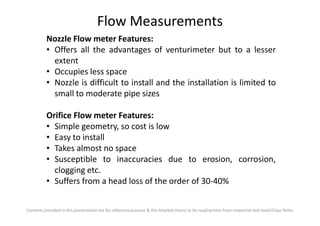Flow Measurements
Nozzle Flow meter Features:
• Offers all the advantages of venturimeter but to a lesser
extent
• Occupies less space
• Nozzle is difficult to install and the installation is limited to
small to moderate pipe sizes
Orifice Flow meter Features:
Contents provided in this presentation are for reference purpose & the detailed theory to be read/written from respective text book/Class Notes
Orifice Flow meter Features:
• Simple geometry, so cost is low
• Easy to install
• Takes almost no space
• Susceptible to inaccuracies due to erosion, corrosion,
clogging etc.
• Suffers from a head loss of the order of 30-40%
 
