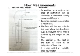 Flow Measurements2. Variable Area Meters: Features:
• In variable area meters the
area of restriction can be
altered to maintain the steady
pressure difference.
• Common variable area meter
is rotameter.
• The float will rise to a point in
the tube where the drag force
Contents provided in this presentation are for reference purpose & the detailed theory to be read/written from respective text book/Class Notes
the tube where the drag force
(Up) & Buoyant force (Up) is
balance by the weight of the
float.
• The position of the float in
the tube is taken as an
indication of flow rate.
• It is also called as variable
area flow meter.
 