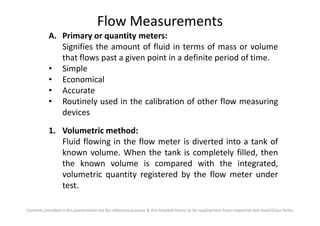 Flow Measurements
A. Primary or quantity meters:
Signifies the amount of fluid in terms of mass or volume
that flows past a given point in a definite period of time.
• Simple
• Economical
• Accurate
• Routinely used in the calibration of other flow measuring
devices
Contents provided in this presentation are for reference purpose & the detailed theory to be read/written from respective text book/Class Notes
devices
1. Volumetric method:
Fluid flowing in the flow meter is diverted into a tank of
known volume. When the tank is completely filled, then
the known volume is compared with the integrated,
volumetric quantity registered by the flow meter under
test.
 