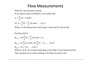 Flow Measurements
inletatdiaisandinletrespect toithposition wfloattheisyWhere
11.tan
24
)tan(
4
thensmall),veryis(WhichistaperofangletheIf
constantrotametertheisKWhere
2
2
D
EqyDDAOr
yDA
i
iit
it
KK+=
+=
θ
ππ
θ
π
θ
Contents provided in this presentation are for reference purpose & the detailed theory to be read/written from respective text book/Class Notes
scale.linearaonfloattheofreadingdirectagivesrotameterThus
float&rotametertheofshapeon thedependingconstantsareK&Where
13.Q
12.)
4
(tan
2
Q
)tan
24
(Q
11&Eq.10From
21
21actual
2
actual
2
actual
K
EqKyK
EqADKyDK
AyDDK
fii
fii
KK
KK
+=
−+=
−+=
π
θ
π
θ
ππ
 