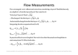 Flow Measurements
dyy2gLCQ
H,to0fromequationabovethegIntegratin
14.dyL2gyClayerthinthefromdischargeactualAnd
dyL2gylayerthintheofDischarge
2gyfluidoflayerofVelocity
:levelwatertheofsurfacetopthefromyofdepthaat
dythicknessfluidoflayeragconsiderin,correctionendhoutr weir witrectangulaaFor
H
wd
w
EqKK
=
=
=∴
=
∫
Contents provided in this presentation are for reference purpose & the detailed theory to be read/written from respective text book/Class Notes
( )
[ ] ( ) 16.2g2.0LC
3
2
Q
sides.bothon0.1Hofcontactionend
toduelengthcrestactualthat thelessisweirtheoflengthcresteffectivepracticeIn
15.2gLC
3
2
Q
dyy2gLCQ
2
3
wdactual
2
3
wdactual
0
wdactual
EqHH
EqH
KK
KK
−=∴
=
= ∫
 