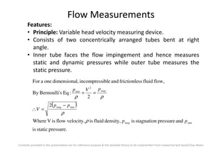 Flow Measurements
Features:
• Principle: Variable head velocity measuring device.
• Consists of two concentrically arranged tubes bent at right
angle.
• Inner tube faces the flow impingement and hence measures
static and dynamic pressures while outer tube measures the
static pressure.
Contents provided in this presentation are for reference purpose & the detailed theory to be read/written from respective text book/Class Notes
( )
pressure.staticis
andpressurestagnationisdensity,fluidisvelocity,flowisVWhere
2
2
:EqsBernoulli'By
flow,fluidssfrictionleandibleincompressl,dimensionaoneaFor
2
statstag
statstag
stagstat
pp
pp
V
pVp
ρ
ρ
ρρ
−
=∴
=+
 