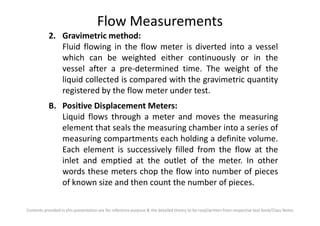 Flow Measurements
2. Gravimetric method:
Fluid flowing in the flow meter is diverted into a vessel
which can be weighted either continuously or in the
vessel after a pre-determined time. The weight of the
liquid collected is compared with the gravimetric quantity
registered by the flow meter under test.
B. Positive Displacement Meters:
Liquid flows through a meter and moves the measuring
Contents provided in this presentation are for reference purpose & the detailed theory to be read/written from respective text book/Class Notes
Liquid flows through a meter and moves the measuring
element that seals the measuring chamber into a series of
measuring compartments each holding a definite volume.
Each element is successively filled from the flow at the
inlet and emptied at the outlet of the meter. In other
words these meters chop the flow into number of pieces
of known size and then count the number of pieces.
 