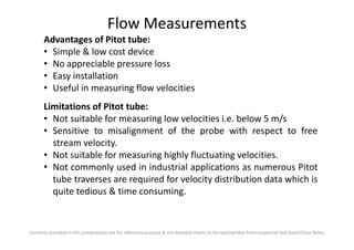 Flow Measurements
Advantages of Pitot tube:
• Simple & low cost device
• No appreciable pressure loss
• Easy installation
• Useful in measuring flow velocities
Limitations of Pitot tube:
• Not suitable for measuring low velocities i.e. below 5 m/s
• Sensitive to misalignment of the probe with respect to free
Contents provided in this presentation are for reference purpose & the detailed theory to be read/written from respective text book/Class Notes
• Sensitive to misalignment of the probe with respect to free
stream velocity.
• Not suitable for measuring highly fluctuating velocities.
• Not commonly used in industrial applications as numerous Pitot
tube traverses are required for velocity distribution data which is
quite tedious & time consuming.
 