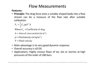Flow Measurements
Features:
• Principle: The drag force onto a suitably shaped body into a flow
stream can be a measure of the flow rate after suitable
calibration.
)m(insectioncrossofAreaA
dragoftCoefficienWhere
2
1
2
2
=
=
= ρ
d
dd
C
AgVCF
Contents provided in this presentation are for reference purpose & the detailed theory to be read/written from respective text book/Class Notes
velocityFluidV
)kg/m(indensityFluid
)m(insectioncrossofAreaA
3
=
=
=
ρ
• Main advantage is its very good dynamic response.
• Overall accuracy is ±0.5%
• Applications: Highly viscous flows of tar, oils or slurries at high
pressures of the order of 100 bars.
 