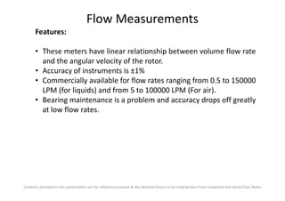Flow Measurements
Features:
• These meters have linear relationship between volume flow rate
and the angular velocity of the rotor.
• Accuracy of instruments is ±1%
• Commercially available for flow rates ranging from 0.5 to 150000
LPM (for liquids) and from 5 to 100000 LPM (For air).
• Bearing maintenance is a problem and accuracy drops off greatly
Contents provided in this presentation are for reference purpose & the detailed theory to be read/written from respective text book/Class Notes
• Bearing maintenance is a problem and accuracy drops off greatly
at low flow rates.
 