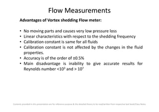 Flow Measurements
Advantages of Vortex shedding Flow meter:
• No moving parts and causes very low pressure loss
• Linear characteristics with respect to the shedding frequency
• Calibration constant is same for all fluids
• Calibration constant is not affected by the changes in the fluid
properties.
• Accuracy is of the order of ±0.5%
Contents provided in this presentation are for reference purpose & the detailed theory to be read/written from respective text book/Class Notes
• Accuracy is of the order of ±0.5%
• Main disadvantage is inability to give accurate results for
Reynolds number <103 and > 107
 