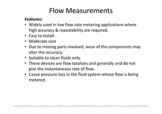 Flow Measurements
Features:
• Widely used in low flow rate metering applications where
high accuracy & repeatability are required.
• Easy to install
• Moderate cost
• Due to moving parts involved, wear of the components may
alter the accuracy.
• Suitable to clean fluids only.
Contents provided in this presentation are for reference purpose & the detailed theory to be read/written from respective text book/Class Notes
• Suitable to clean fluids only.
• These devices are flow totalizes and generally and do not
give the instantaneous rate of flow.
• Cause pressure loss in the fluid system whose flow is being
metered.
 