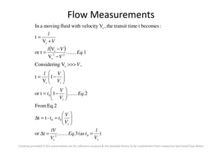 Flow Measurements
( )
1
V
t
,VgConsiderin
1.
V
V
or t
V
t
:becomestimetransit tthe,Vcitywith velofluidmovingaIn
s
22
s
s
s
s
V
Vl
V
Eq
V
Vl
V
l






−=
>>>
−
−
=
+
=
KK
Contents provided in this presentation are for reference purpose & the detailed theory to be read/written from respective text book/Class Notes
)(as3.tor
-tt
Eq.2From
2.1or t
1
V
t
02
00
0
s
ss
s
s
s
V
l
tEq
V
lV
V
V
tt
Eq
V
V
t
V
==∆






==∆






−=




−=
KK
KK
 