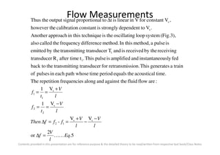 Flow Measurements
time.acousticaltheequalsperiodtimepath whoseeachinpulsesof
trainageneratesThission.retransmisforrtransduceingtransmitttheback to
fedouslyinstantaneandamplifiedispulseThis.tafter timeRtransducer
receivingby thereceivedisandTrtransduceingtransmittby theemitted
ispulseamethod,In thismethod.differencefrequencythecalledalso
(Fig.3),systemloopgoscillatintheistechniquein thisapproachAnother
.Vtodependentstronglyisconstantncalibratioehowever th
,VconstantforVinlinearisttoalproportionsignaloutputtheThus
11
1
s
s∆
Contents provided in this presentation are for reference purpose & the detailed theory to be read/written from respective text book/Class Notes
5.
2
or
VV
-
V1
V1
:areflowfluideagainst thandalongsfrequencierepetitionThe
ss
12
s
2
2
s
1
1
Eq
l
V
f
l
V
l
V
fffThen
l
V
t
f
l
V
t
f
KK=∆
−
−
+
==∆
−
==
+
==
 