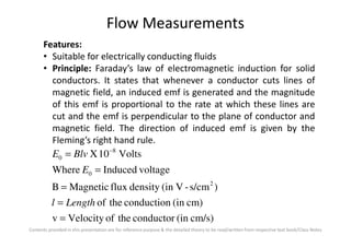 Flow Measurements
Features:
• Suitable for electrically conducting fluids
• Principle: Faraday’s law of electromagnetic induction for solid
conductors. It states that whenever a conductor cuts lines of
magnetic field, an induced emf is generated and the magnitude
of this emf is proportional to the rate at which these lines are
cut and the emf is perpendicular to the plane of conductor and
magnetic field. The direction of induced emf is given by the
Contents provided in this presentation are for reference purpose & the detailed theory to be read/written from respective text book/Class Notes
magnetic field. The direction of induced emf is given by the
Fleming’s right hand rule.
cm/s)(inconductortheofVelocityv
cm)(inconductiontheof
)s/cm-V(indensityfluxMagneticB
voltageInducedWhere
Volts10X
2
0
8
0
=
=
=
=
= −
Lengthl
E
BlvE
 