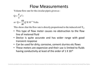 Flow Measurements
.Eemfinducedthetoalproportiondirectlyisrateflowthat theshowsThis
Volts10X
d
4B
Qor
4
Q
:asgivenpipeiscircularfor therateflowVolume
0
8
2
−
=
=
Q
vd
π
π
• This type of flow meter causes no obstruction to the flow
line of metered fluid
Contents provided in this presentation are for reference purpose & the detailed theory to be read/written from respective text book/Class Notes
line of metered fluid
• Device is quite accurate and has wider range with good
transient response
• Can be used for dirty, corrosive, cement slurries etc flows
• These meters are expensive and their use is limited to fluids
having conductivity at least of the order of 1 X 10-6
 