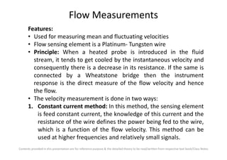 Flow Measurements
Features:
• Used for measuring mean and fluctuating velocities
• Flow sensing element is a Platinum- Tungsten wire
• Principle: When a heated probe is introduced in the fluid
stream, it tends to get cooled by the instantaneous velocity and
consequently there is a decrease in its resistance. If the same is
connected by a Wheatstone bridge then the instrument
response is the direct measure of the flow velocity and hence
Contents provided in this presentation are for reference purpose & the detailed theory to be read/written from respective text book/Class Notes
response is the direct measure of the flow velocity and hence
the flow.
• The velocity measurement is done in two ways:
1. Constant current method: In this method, the sensing element
is feed constant current, the knowledge of this current and the
resistance of the wire defines the power being fed to the wire,
which is a function of the flow velocity. This method can be
used at higher frequencies and relatively small signals.
 