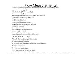 Flow Measurements
:followsaswrittenbealsocanEq.1
hot wireofDiaD
fluidtheofviscosityoftCoefficien
streamfluidtheofvelocityv
fluidtheofDensity
hot wireoftyconductiviThermalk
ferheat transoftcoefficienfilmConvectivehWhere
1.5.030.0
:lawsKing'onbasedisoperationhot wiretheofequationgoverningbasicThe
2
1
=
=
=
=
=
=






+= Eq
VD
k
hD
KK
µ
ρ
µ
ρ
Contents provided in this presentation are for reference purpose & the detailed theory to be read/written from respective text book/Class Notes
( )
fluidflowingtheofeTemperaturT
retemperatuHot wireT
areaferHeat transA
powerthermaltoelectricalfromfactorK
wiretheofResistanceR
hot wirein theflowingCurrentIWhere
3.
:hot wireofconditionmequilibriuUnder the
2.
:followsaswrittenbealsocanEq.1
f
w
c
w
2
21
=
=
=
=
=
=
=
+=
Conversion
Eq-TThAKRI
EqVcch
fwcw KK
KK
 