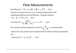 Flow Measurements
( )( )
( )
( )
theandconstantisfactortheoperation,resistanceconstantFor
6.
RR
:5&Eq.4
5.RR
material.Tungsten-Platinumfor thedifferenceetemperatur
thetoalproportiondirectlyistwtotffromresistancein
4.:3&Eq.2From
21
fw
3
2
3fw
21
2
R
EqVcc
AK
CRI
From
Eq-TTC
Change
EqVcc-TTAKRI
w
c
w
fw
fwcw
KK
KK
KK
+=
−
=−∴
+=
Contents provided in this presentation are for reference purpose & the detailed theory to be read/written from respective text book/Class Notes
7.:eq.6from
I.to
alproportiondirectlyiswhichEwithreplacedbecanIcurrenthot wireofvalue
theandconstantis
RR
factortheoperation,resistanceconstantFor
21
2
fw
EqVBAE
Rw
KK+=∴
−
 