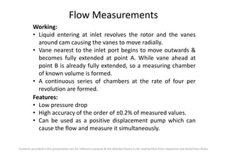Flow Measurements
Working:
• Liquid entering at inlet revolves the rotor and the vanes
around cam causing the vanes to move radially.
• Vane nearest to the inlet port begins to move outwards &
becomes fully extended at point A. While vane ahead at
point B is already fully extended, so a measuring chamber
of known volume is formed.
• A continuous series of chambers at the rate of four per
Contents provided in this presentation are for reference purpose & the detailed theory to be read/written from respective text book/Class Notes
• A continuous series of chambers at the rate of four per
revolution are formed.
Features:
• Low pressure drop
• High accuracy of the order of ±0.2% of measured values.
• Can be used as a positive displacement pump which can
cause the flow and measure it simultaneously.
 