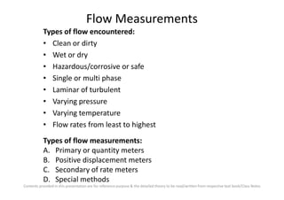 Flow Measurements
Types of flow encountered:
• Clean or dirty
• Wet or dry
• Hazardous/corrosive or safe
• Single or multi phase
• Laminar of turbulent
• Varying pressure
Contents provided in this presentation are for reference purpose & the detailed theory to be read/written from respective text book/Class Notes
• Varying pressure
• Varying temperature
• Flow rates from least to highest
Types of flow measurements:
A. Primary or quantity meters
B. Positive displacement meters
C. Secondary of rate meters
D. Special methods
 