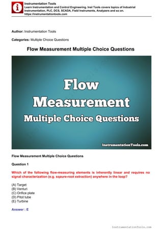 Instrumentation Tools
Learn Instrumentation and Control Engineering. Inst Tools covers topics of Industrial
Instrumentation, PLC, DCS, SCADA, Field Instruments, Analyzers and so on.
https://instrumentationtools.com
Author: Instrumentation Tools
Categories: Multiple Choice Questions
Flow Measurement Multiple Choice Questions
Flow Measurement Multiple Choice Questions
Question 1
Which of the following flow-measuring elements is inherently linear and requires no
signal characterization (e.g. sqaure-root extraction) anywhere in the loop?
(A) Target
(B) Venturi
(C) Orifice plate
(D) Pitot tube
(E) Turbine
Answer : E
InstrumentationTools.com
InstrumentationTools.com
 