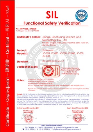Ente Certificazione Macchine
Via Cà Bella, 243 - 40053 Valsamoggia Loc. Castello di Serravalle (Bo) Italy
 +39.0516705141  +39.0516705156  info@entecerma.it  www.entecerma.it
Certificate–Cертификат–證明書–Certificat–증명서–‫شهادة‬
SIL
Functional Safety Verification
No. 3B171228.JJSQD28
Test Report no. JC171217003FR
Certificate’s Holder: Jiangsu Jiechuang Science And
Technology Co., Ltd.
No.288, Tongtai road, Jinhu industrial park, Huai’an,
Jiangsu, China.
Product: Flowmeter
Model(s): JC-090, JC-080, JC-070, JC-060, JC-050,
JC-040.
Standard: IEC 61508:2010 Parts 1-7
Verification Mark:
Notes: Systematic Integrity: SIL2 Capable;
Random Integrity: Type A Element;
Hardware Fault Tolerance: HFT=0;
PFDAVG and Architecture Constraints must be verified for each application;
*Specific Requirements: The instructions of the associated Installation and Operating Manual shall be
considered.
Remark: This SIL Verification of Compliance has been issued on a voluntary basis. ECM confirms that a Test
Report is existent for the above listed product(s) and found to meet the requirements of above standards
for application in safety related system up to Safety Level of SIL 2.
The unit must be properly designed into a Safety Instrument Function as per the requirements in the Safety
Manual. The Verification Mark shown above can be affixed on the product. It is NOT permitted to alter the
Verification Mark in any way. In addition the Verification’s Holder is NOT allowed to transfer the Verification
to third parties. This certificate can be checked for validity at www.entecerma.it
Date of issue 28 December 2017
Chief Manager
Marco Morina
Expiry date 27 December 2022
Deputy Manager
Amanda Payne
 